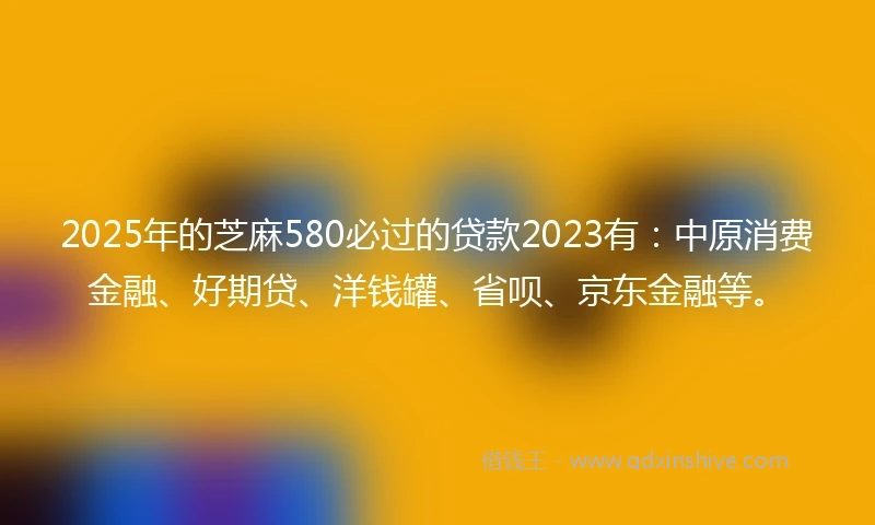 2025年的芝麻580必过的贷款2023有：中原消费金融、好期贷、洋钱罐、省呗、京东金融等。