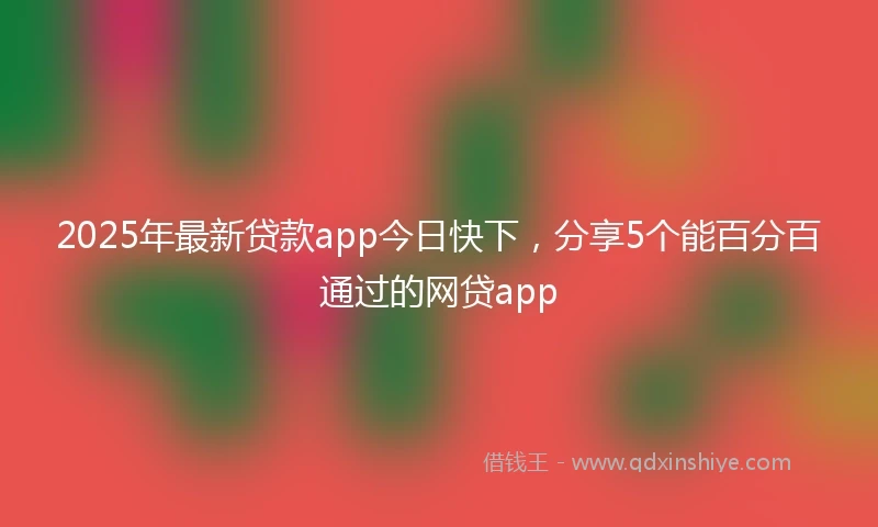 2025年最新贷款app今日快下，分享5个能百分百通过的网贷app