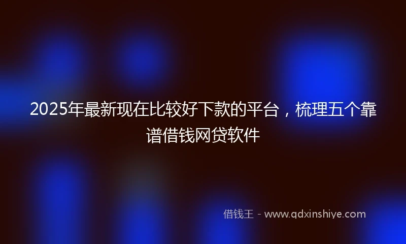2025年最新现在比较好下款的平台，梳理五个靠谱借钱网贷软件