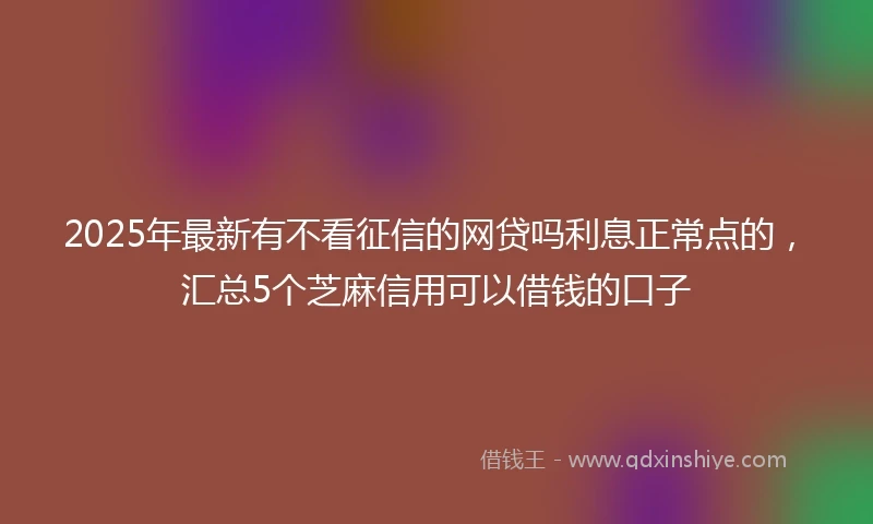 2025年最新有不看征信的网贷吗利息正常点的，汇总5个芝麻信用可以借钱的口子