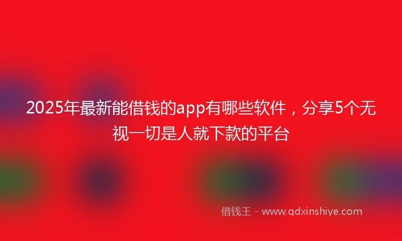 2025年最新能借钱的app有哪些软件，分享5个无视一切是人就下款的平台