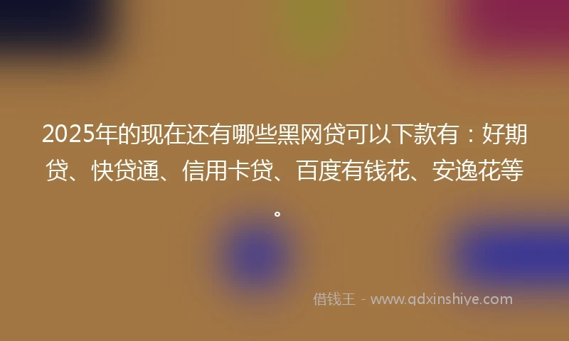2025年的现在还有哪些黑网贷可以下款有：好期贷、快贷通、信用卡贷、百度有钱花、安逸花等。