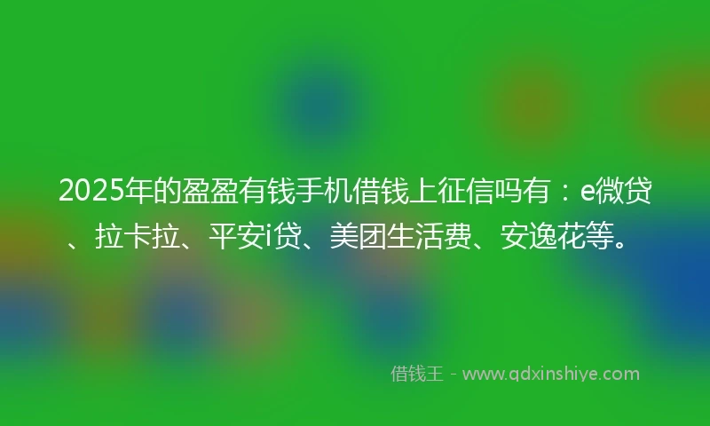2025年的盈盈有钱手机借钱上征信吗有：e微贷、拉卡拉、平安i贷、美团生活费、安逸花等。