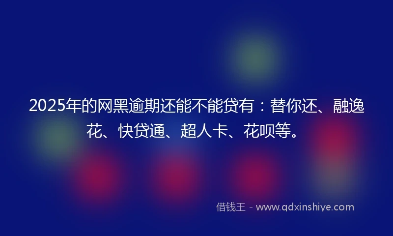 2025年的网黑逾期还能不能贷有：替你还、融逸花、快贷通、超人卡、花呗等。