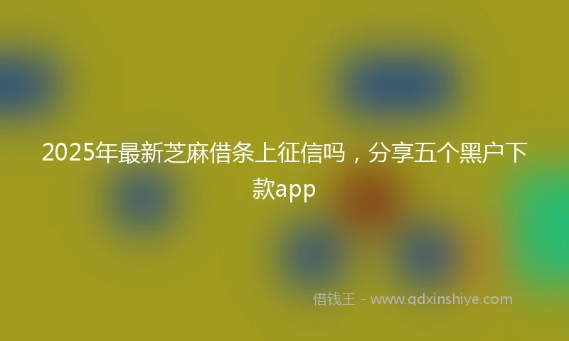 2025年最新芝麻借条上征信吗，分享五个黑户下款app
