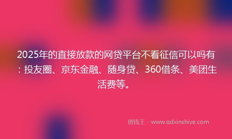 2025年的直接放款的网贷平台不看征信可以吗有：投友圈、京东金融、随身贷、360借条、美团生活费等。