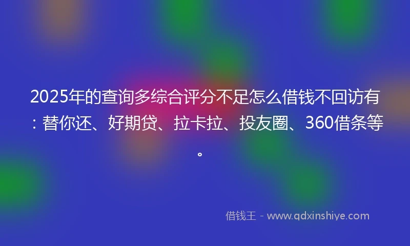 2025年的查询多综合评分不足怎么借钱不回访有：替你还、好期贷、拉卡拉、投友圈、360借条等。
