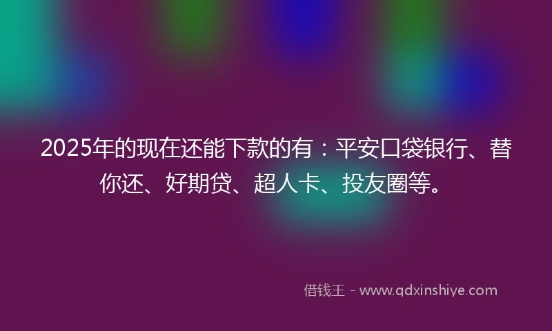 2025年的现在还能下款的有：平安口袋银行、替你还、好期贷、超人卡、投友圈等。