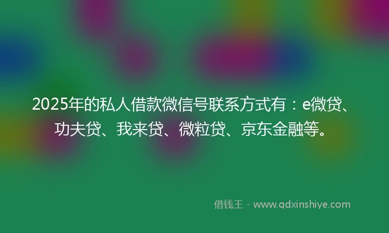 2025年的私人借款微信号联系方式有：e微贷、功夫贷、我来贷、微粒贷、京东金融等。