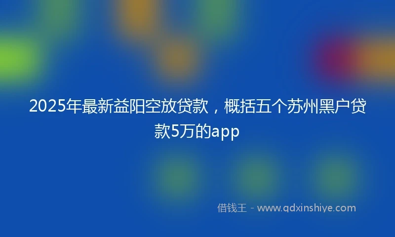 2025年最新益阳空放贷款，概括五个苏州黑户贷款5万的app