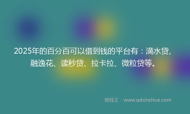 2025年的百分百可以借到钱的平台有：滴水贷、融逸花、读秒贷、拉卡拉、微粒贷等。
