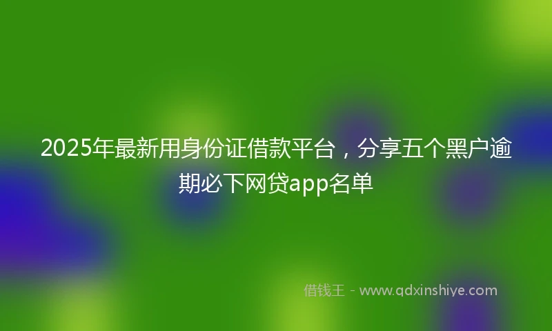 2025年最新用身份证借款平台，分享五个黑户逾期必下网贷app名单