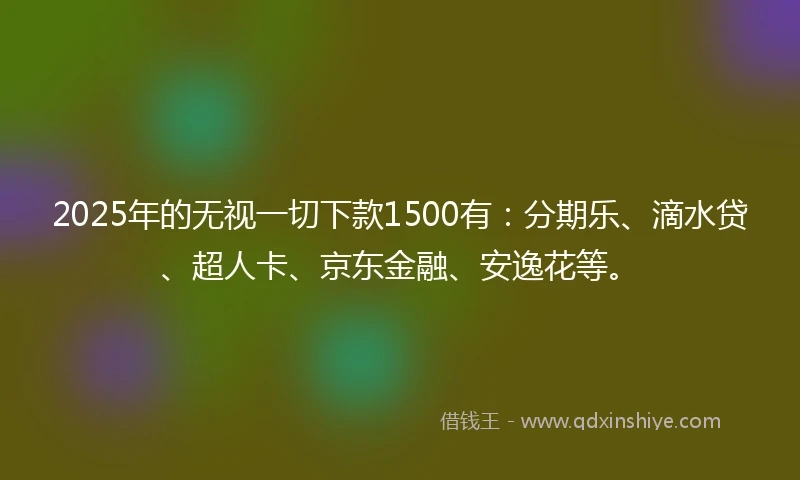 2025年的无视一切下款1500有：分期乐、滴水贷、超人卡、京东金融、安逸花等。