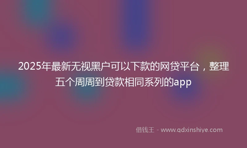 2025年最新无视黑户可以下款的网贷平台，整理五个周周到贷款相同系列的app