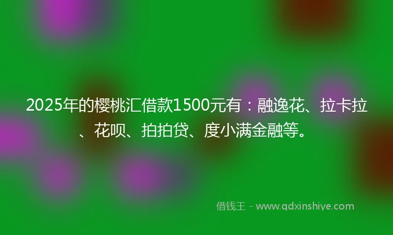 2025年的樱桃汇借款1500元有：融逸花、拉卡拉、花呗、拍拍贷、度小满金融等。