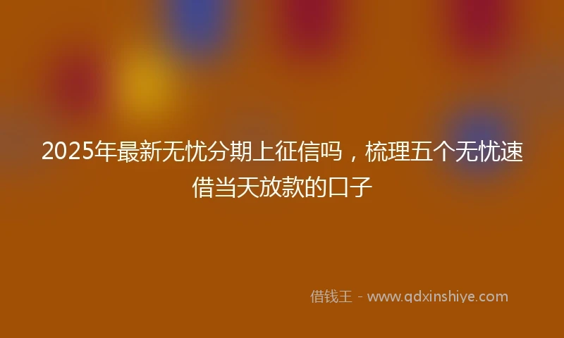 2025年最新无忧分期上征信吗，梳理五个无忧速借当天放款的口子