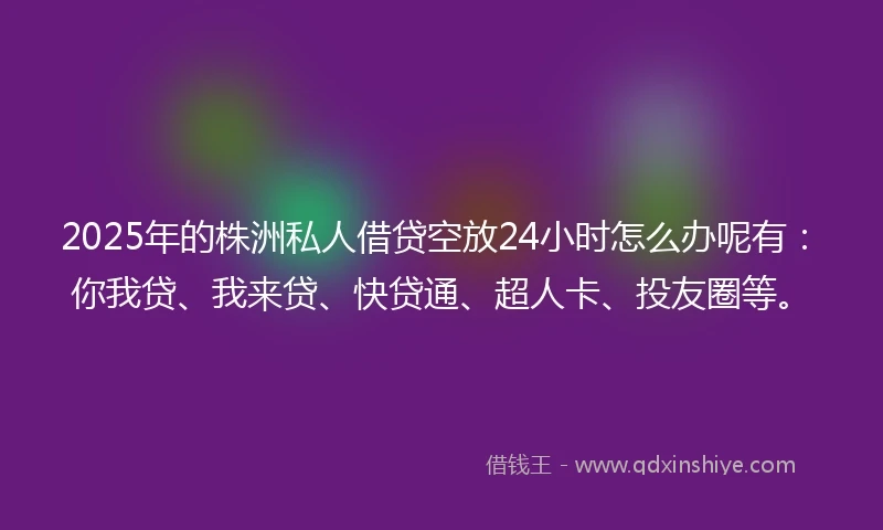 2025年的株洲私人借贷空放24小时怎么办呢有：你我贷、我来贷、快贷通、超人卡、投友圈等。