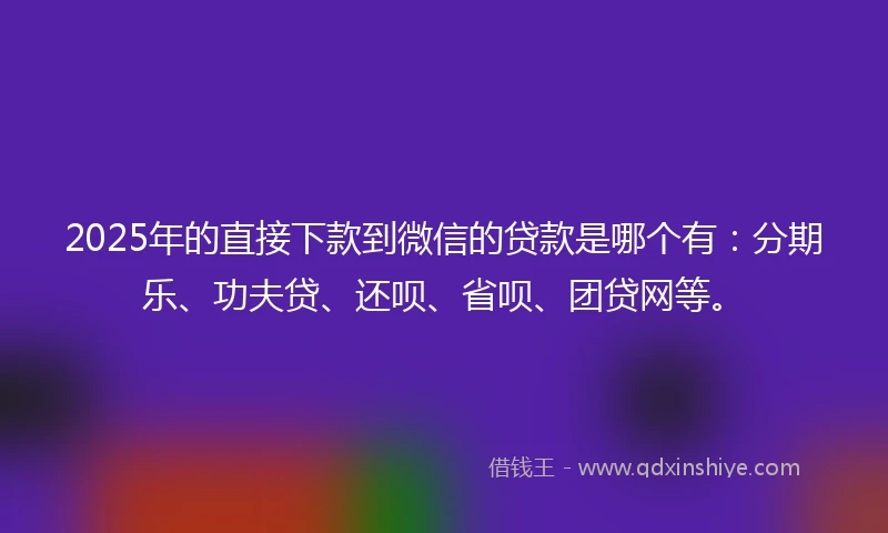 2025年的直接下款到微信的贷款是哪个有：分期乐、功夫贷、还呗、省呗、团贷网等。