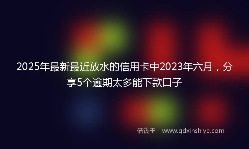2025年最新最近放水的信用卡中2023年六月，分享5个逾期太多能下款口子