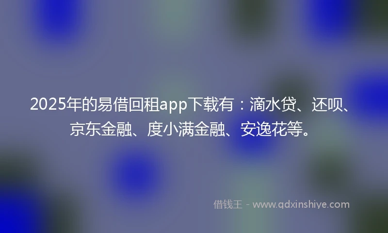 2025年的易借回租app下载有：滴水贷、还呗、京东金融、度小满金融、安逸花等。