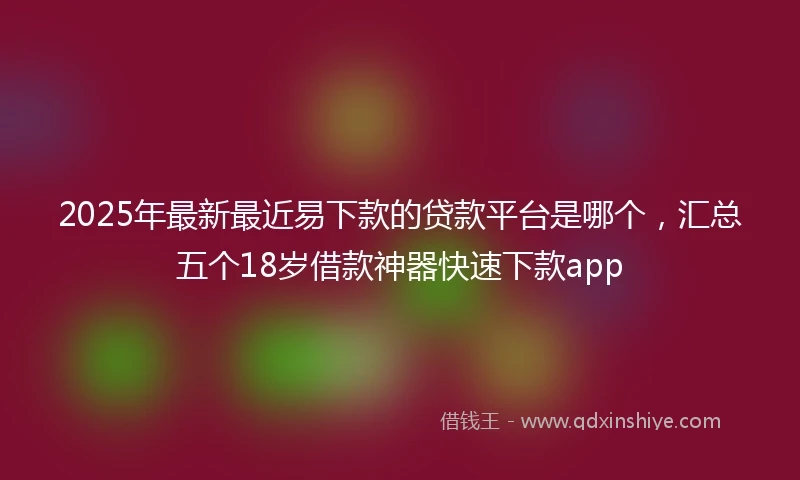 2025年最新最近易下款的贷款平台是哪个，汇总五个18岁借款神器快速下款app