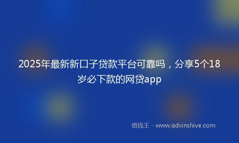 2025年最新新口子贷款平台可靠吗，分享5个18岁必下款的网贷app