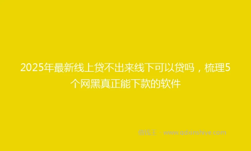 2025年最新线上贷不出来线下可以贷吗，梳理5个网黑真正能下款的软件