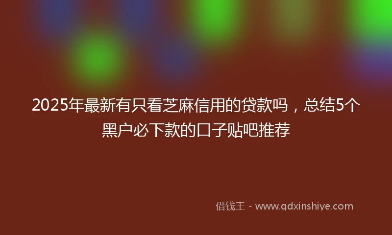 2025年最新有只看芝麻信用的贷款吗，总结5个黑户必下款的口子贴吧推荐