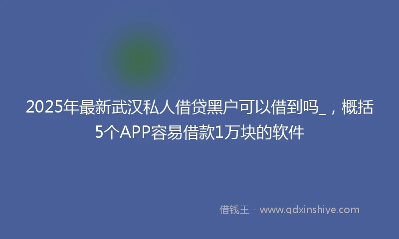 2025年最新武汉私人借贷黑户可以借到吗_，概括5个APP容易借款1万块的软件