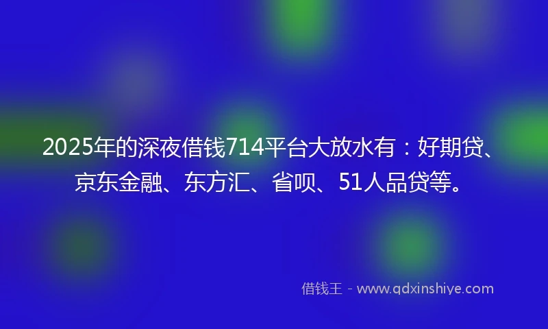 2025年的深夜借钱714平台大放水有：好期贷、京东金融、东方汇、省呗、51人品贷等。