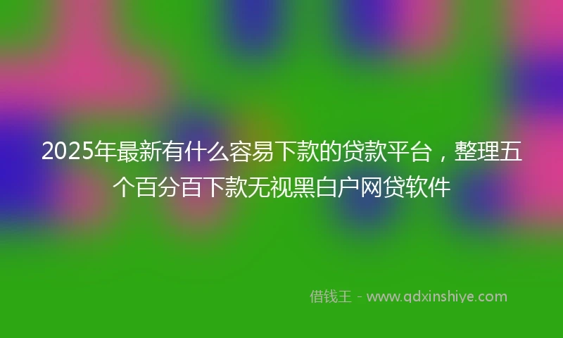 2025年最新有什么容易下款的贷款平台，整理五个百分百下款无视黑白户网贷软件