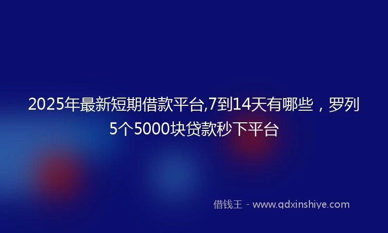 2025年最新短期借款平台,7到14天有哪些，罗列5个5000块贷款秒下平台