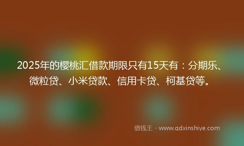 2025年的樱桃汇借款期限只有15天有：分期乐、微粒贷、小米贷款、信用卡贷、柯基贷等。