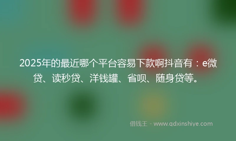2025年的最近哪个平台容易下款啊抖音有：e微贷、读秒贷、洋钱罐、省呗、随身贷等。