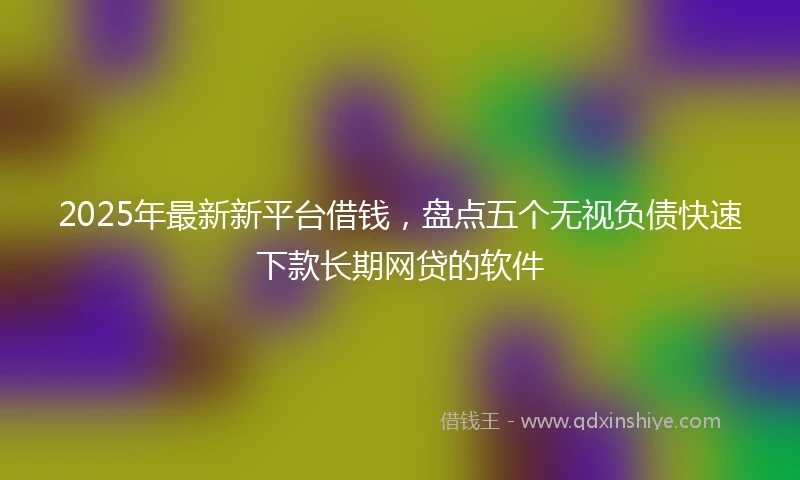 2025年最新新平台借钱，盘点五个无视负债快速下款长期网贷的软件