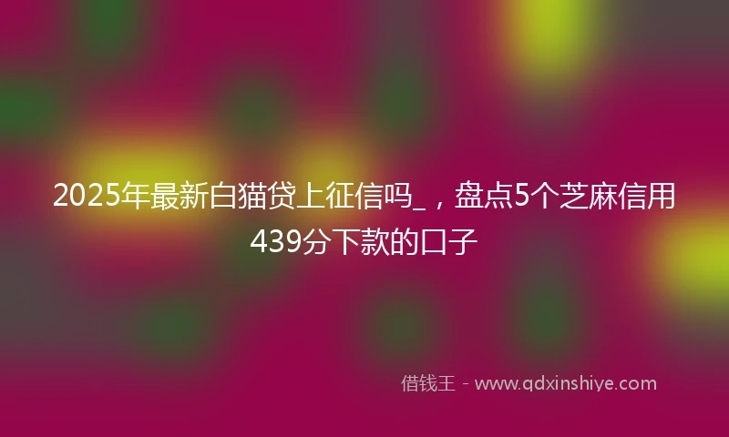 2025年最新白猫贷上征信吗_，盘点5个芝麻信用439分下款的口子
