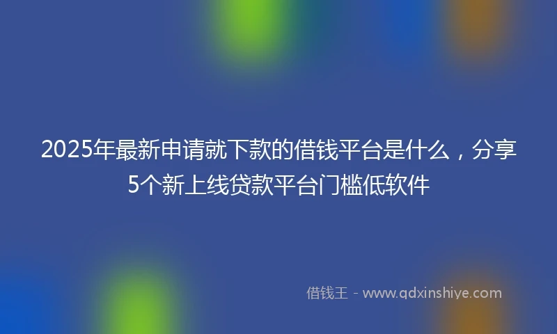 2025年最新申请就下款的借钱平台是什么，分享5个新上线贷款平台门槛低软件