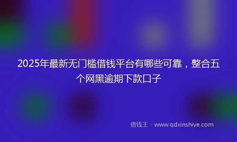 2025年最新无门槛借钱平台有哪些可靠，整合五个网黑逾期下款口子