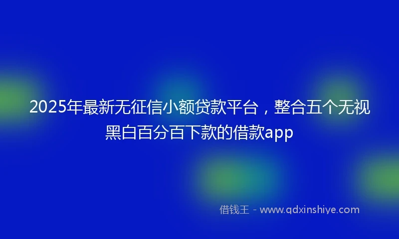 2025年最新无征信小额贷款平台，整合五个无视黑白百分百下款的借款app