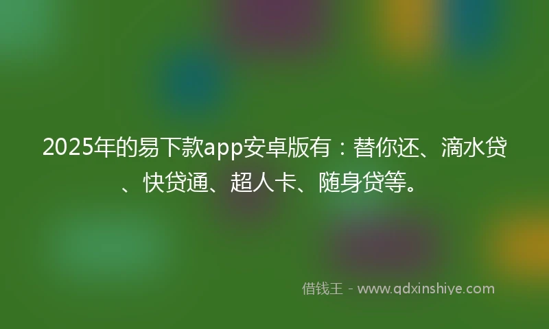 2025年的易下款app安卓版有：替你还、滴水贷、快贷通、超人卡、随身贷等。