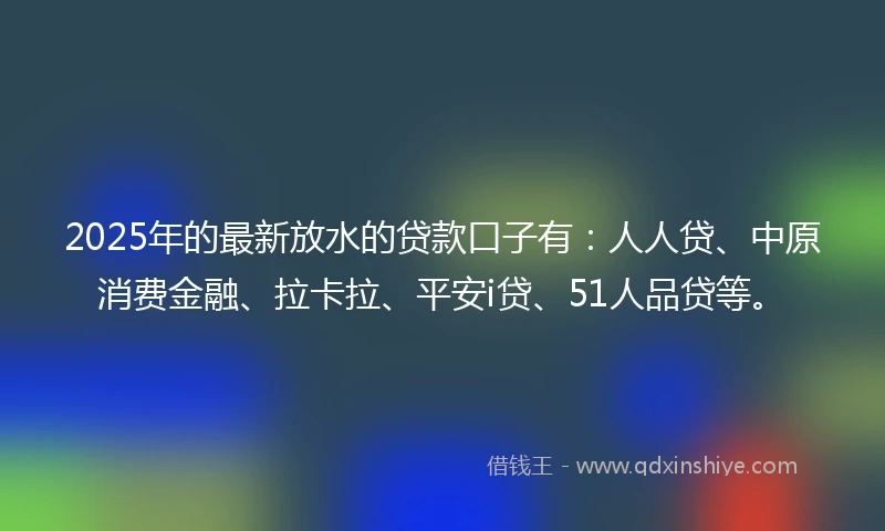2025年的最新放水的贷款口子有：人人贷、中原消费金融、拉卡拉、平安i贷、51人品贷等。