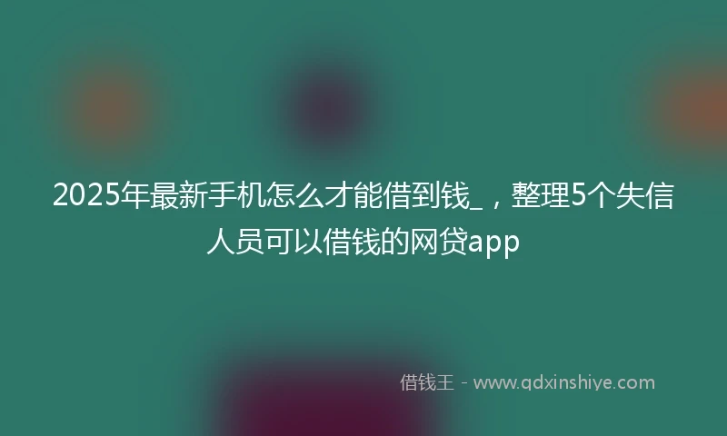 2025年最新手机怎么才能借到钱_，整理5个失信人员可以借钱的网贷app