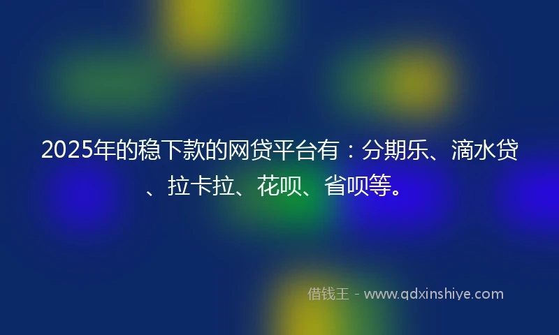 2025年的稳下款的网贷平台有：分期乐、滴水贷、拉卡拉、花呗、省呗等。