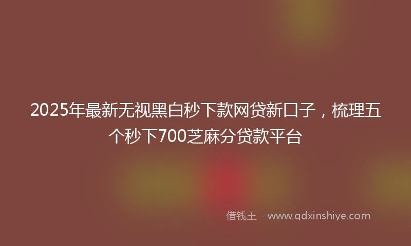 2025年最新无视黑白秒下款网贷新口子，梳理五个秒下700芝麻分贷款平台