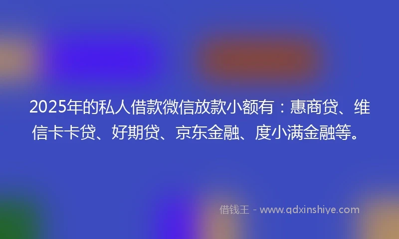 2025年的私人借款微信放款小额有：惠商贷、维信卡卡贷、好期贷、京东金融、度小满金融等。