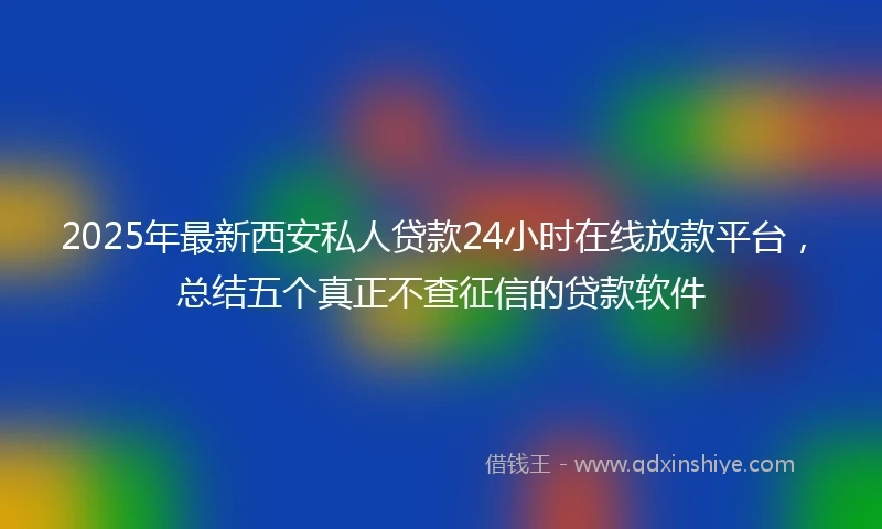 2025年最新西安私人贷款24小时在线放款平台，总结五个真正不查征信的贷款软件
