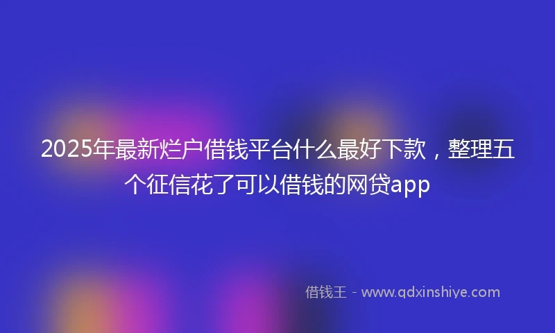2025年最新烂户借钱平台什么最好下款，整理五个征信花了可以借钱的网贷app