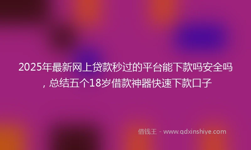 2025年最新网上贷款秒过的平台能下款吗安全吗，总结五个18岁借款神器快速下款口子