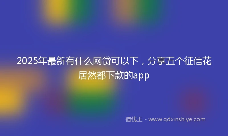 2025年最新有什么网贷可以下，分享五个征信花居然都下款的app