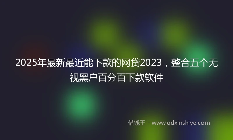 2025年最新最近能下款的网贷2023，整合五个无视黑户百分百下款软件
